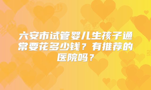 六安市试管婴儿生孩子通常要花多少钱?有推荐的医院吗?