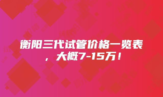 衡阳三代试管价格一览表,大概7-15万!
