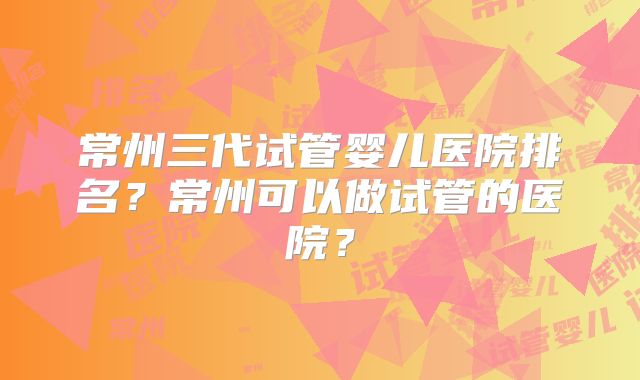 常州三代试管婴儿医院排名？常州可以做试管的医院？
