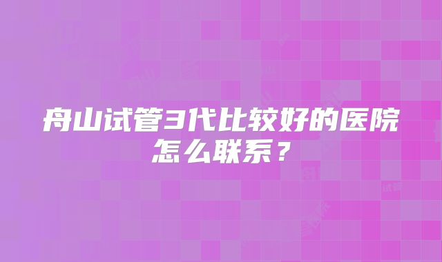 舟山试管3代比较好的医院怎么联系？