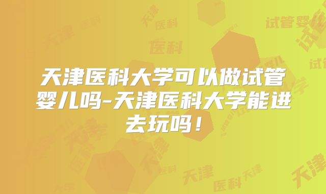 天津医科大学可以做试管婴儿吗-天津医科大学能进去玩吗!