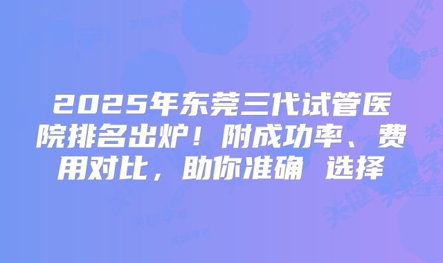2025年东莞三代试管医院排名出炉！附成功率、费用对比，助你准确 选择