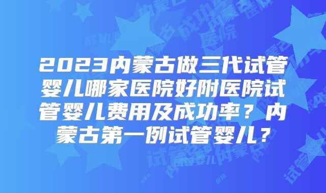 2023内蒙古做三代试管婴儿哪家医院好附医院试管婴儿费用及成功率？内蒙古第一例试管婴儿？