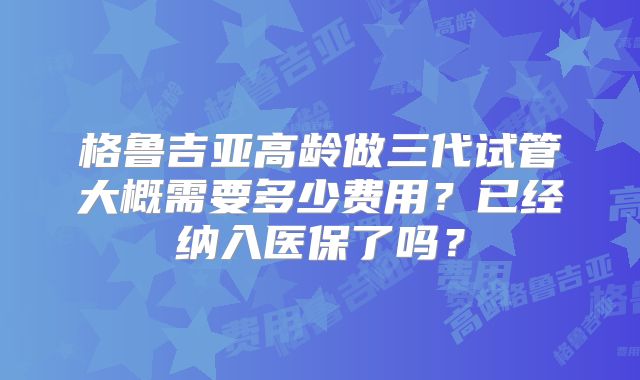 格鲁吉亚高龄做三代试管大概需要多少费用？已经纳入医保了吗？