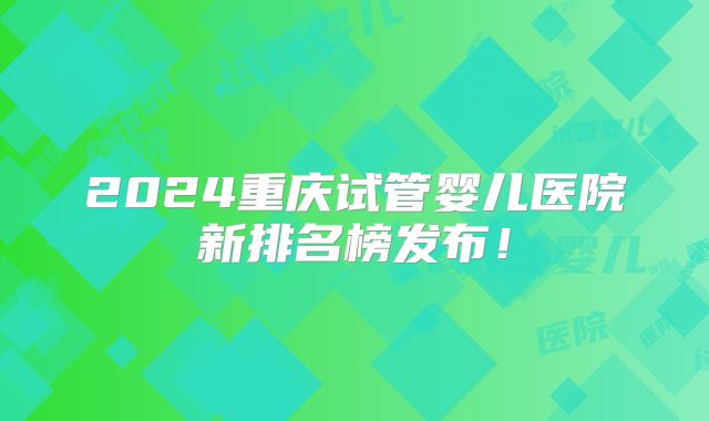2024重庆试管婴儿医院新排名榜发布!