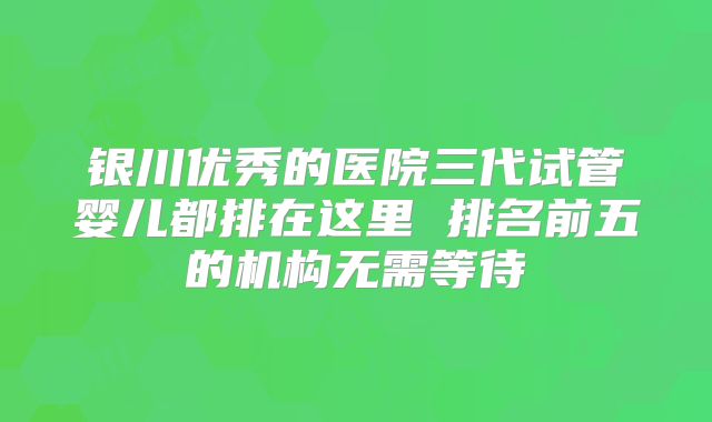 银川优秀的医院三代试管婴儿都排在这里 排名前五的机构无需等待