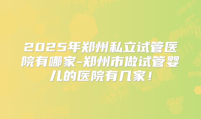 2025年郑州私立试管医院有哪家-郑州市做试管婴儿的医院有几家！