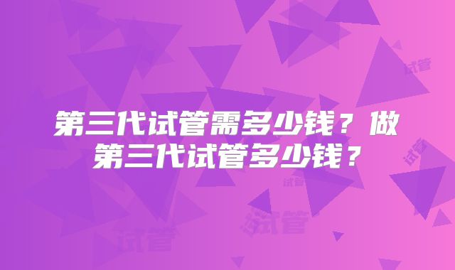 第三代试管需多少钱?做第三代试管多少钱?