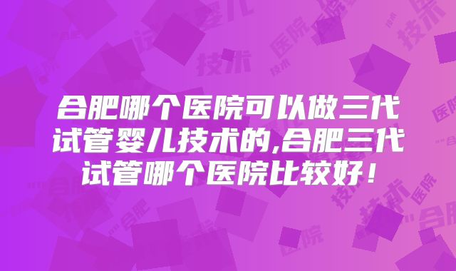 合肥哪个医院可以做三代试管婴儿技术的,合肥三代试管哪个医院比较好！