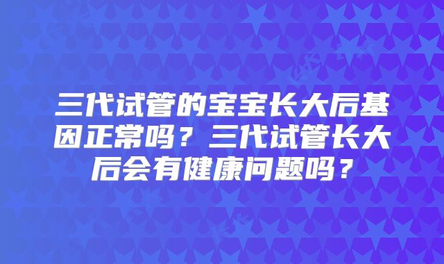 三代试管的宝宝长大后基因正常吗？三代试管长大后会有健康问题吗？