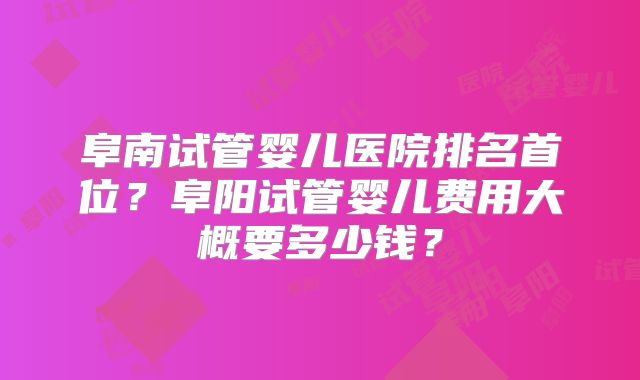阜南试管婴儿医院排名首位？阜阳试管婴儿费用大概要多少钱？