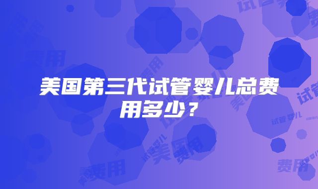 美国第三代试管婴儿总费用多少?
