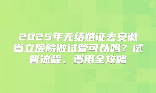 2025年无结婚证去安徽省立医院做试管可以吗？试管流程、费用全攻略