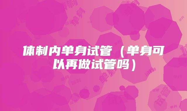 体制内单身试管（单身可以再做试管吗）
