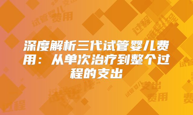 深度解析三代试管婴儿费用：从单次治疗到整个过程的支出