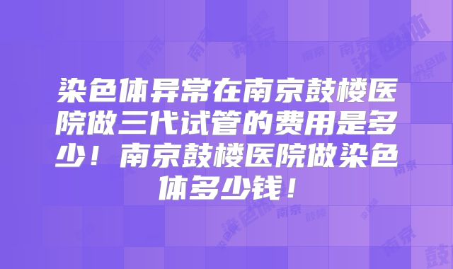 染色体异常在南京鼓楼医院做三代试管的费用是多少！南京鼓楼医院做染色体多少钱！