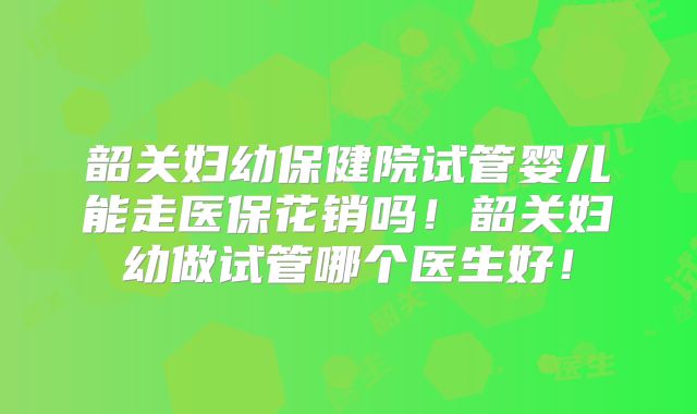 韶关妇幼保健院试管婴儿能走医保花销吗！韶关妇幼做试管哪个医生好！