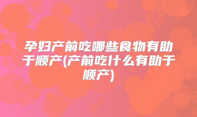 孕妇产前吃哪些食物有助于顺产(产前吃什么有助于顺产)