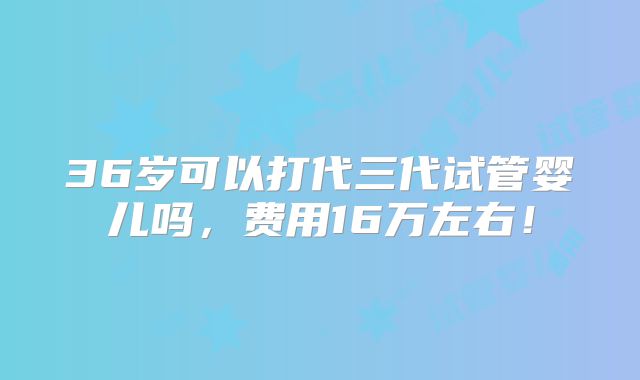 36岁可以打代三代试管婴儿吗，费用16万左右！