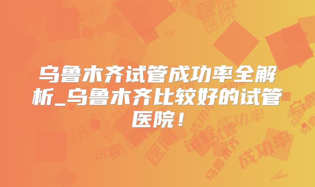乌鲁木齐试管成功率全解析_乌鲁木齐比较好的试管医院！
