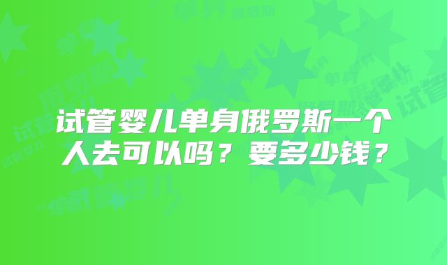试管婴儿单身俄罗斯一个人去可以吗？要多少钱？