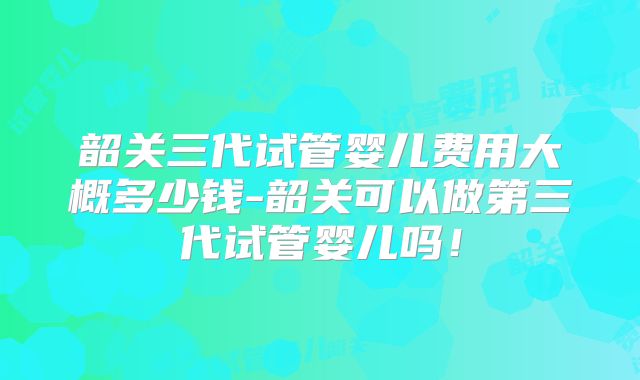韶关三代试管婴儿费用大概多少钱-韶关可以做第三代试管婴儿吗！