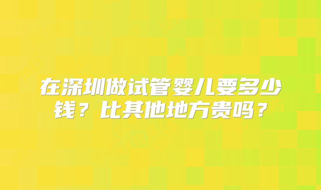 在深圳做试管婴儿要多少钱?比其他地方贵吗?