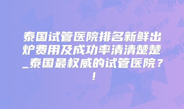 泰国试管医院排名新鲜出炉费用及成功率清清楚楚_泰国最权威的试管医院？！