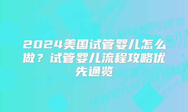 2024美国试管婴儿怎么做?试管婴儿流程攻略优先通览