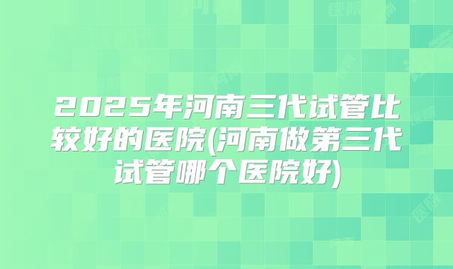 2025年河南三代试管比较好的医院(河南做第三代试管哪个医院好)