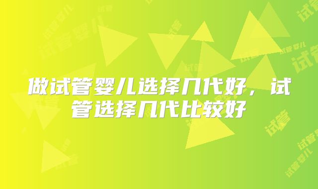 做试管婴儿选择几代好，试管选择几代比较好