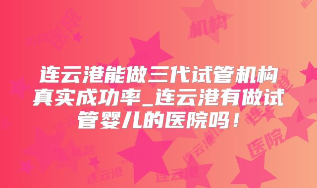 连云港能做三代试管机构真实成功率_连云港有做试管婴儿的医院吗！