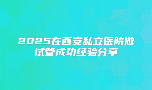 2025在西安私立医院做试管成功经验分享