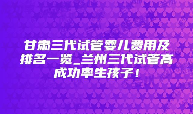 甘肃三代试管婴儿费用及排名一览_兰州三代试管高成功率生孩子！