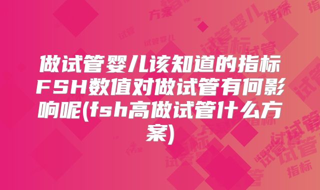 做试管婴儿该知道的指标FSH数值对做试管有何影响呢(fsh高做试管什么方案)