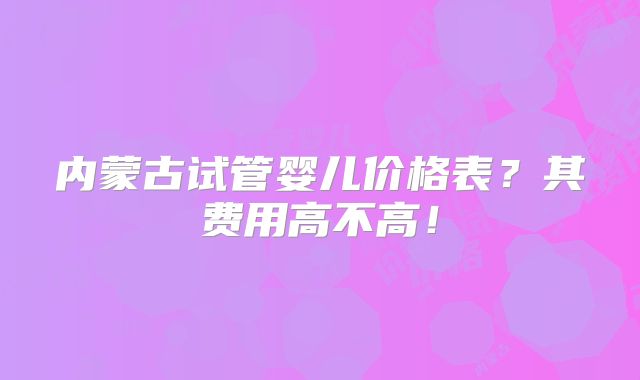 内蒙古试管婴儿价格表？其费用高不高！
