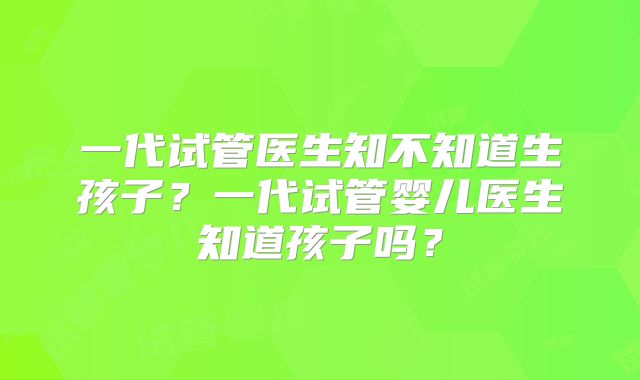 一代试管医生知不知道生孩子?一代试管婴儿医生知道孩子吗?