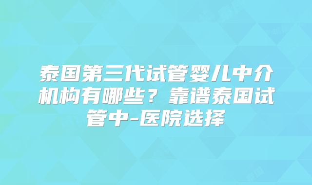 泰国第三代试管婴儿中介机构有哪些？靠谱泰国试管中-医院选择