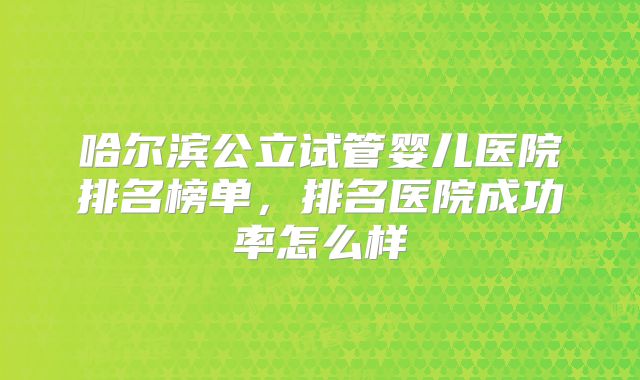 哈尔滨公立试管婴儿医院排名榜单,排名医院成功率怎么样