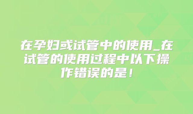 在孕妇或试管中的使用_在试管的使用过程中以下操作错误的是!