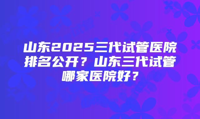 山东2025三代试管医院排名公开？山东三代试管哪家医院好？