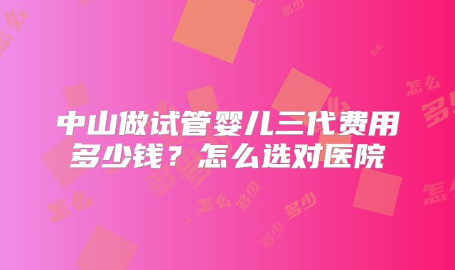 中山做试管婴儿三代费用多少钱？怎么选对医院