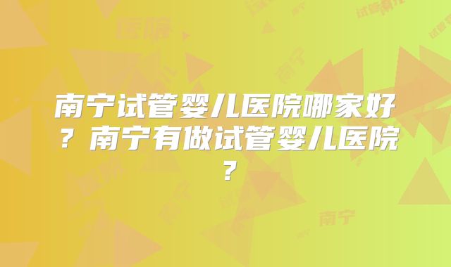 南宁试管婴儿医院哪家好？南宁有做试管婴儿医院？