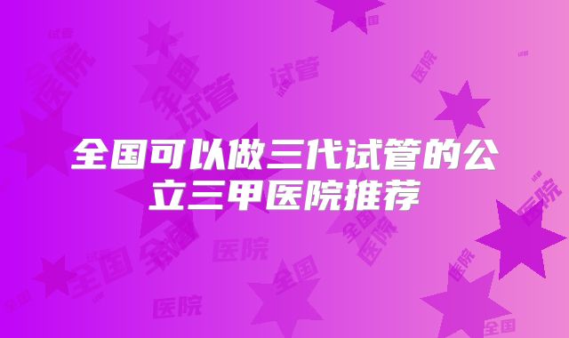 全国可以做三代试管的公立三甲医院推荐