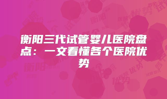 衡阳三代试管婴儿医院盘点:一文看懂各个医院优势