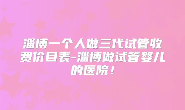 淄博一个人做三代试管收费价目表-淄博做试管婴儿的医院！