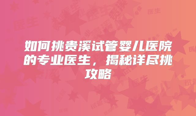如何挑贵溪试管婴儿医院的专业医生，揭秘详尽挑攻略
