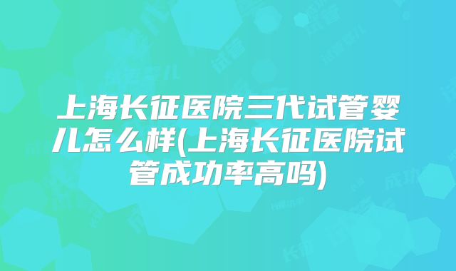 上海长征医院三代试管婴儿怎么样(上海长征医院试管成功率高吗)