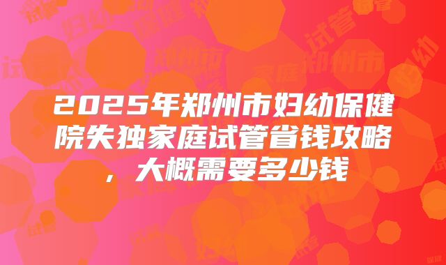 2025年郑州市妇幼保健院失独家庭试管省钱攻略,大概需要多少钱