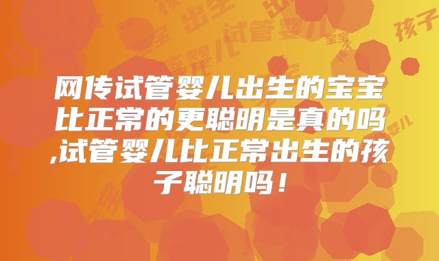 网传试管婴儿出生的宝宝比正常的更聪明是真的吗,试管婴儿比正常出生的孩子聪明吗!